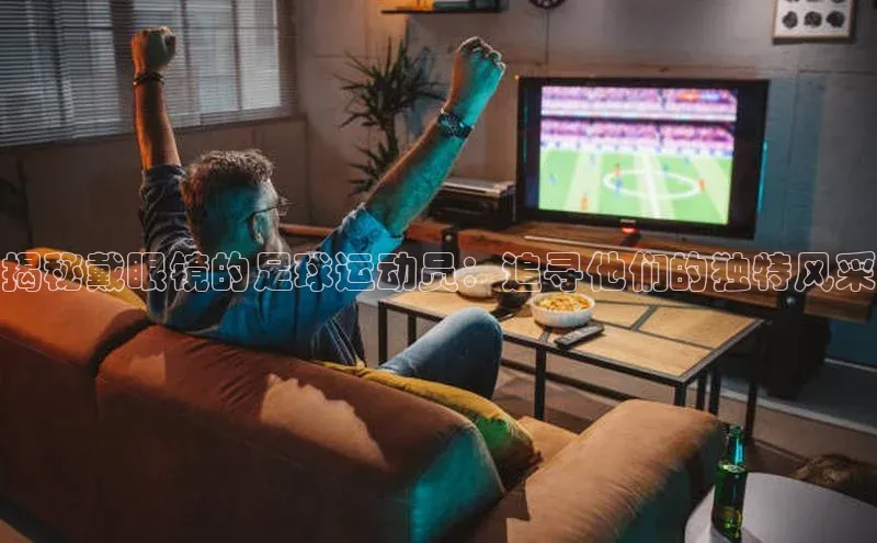 头号玩家龙8官方网站一径科技揭秘戴眼镜的足球运动员：追寻他们的独特风采