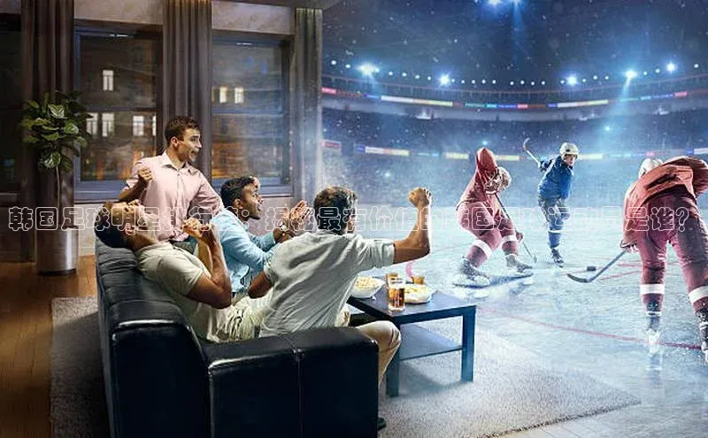 头号玩家网站官方网站下载宣亚国际韩国足球明星排行榜：揭秘最有价值的韩国足球运动员是谁？