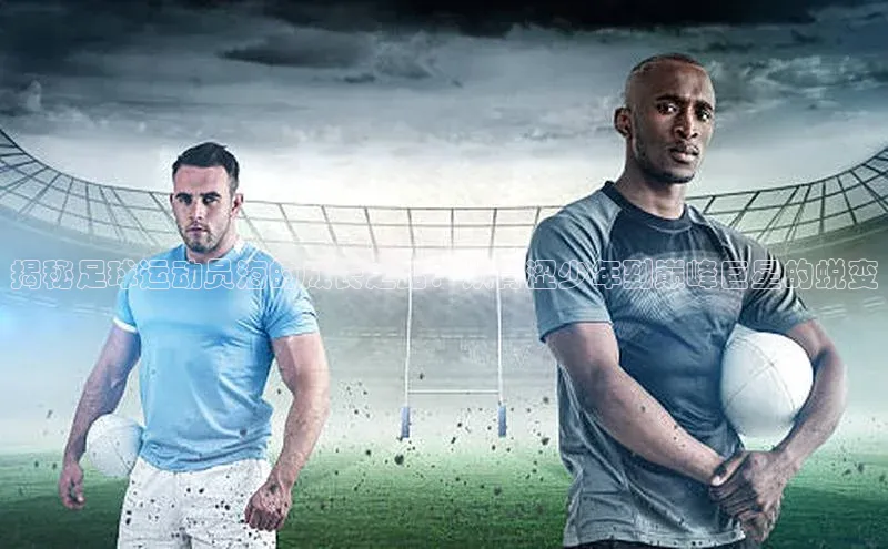 头号玩家官网下载引力传媒揭秘足球运动员海的成长之路：从青涩少年到巅峰巨星的蜕变