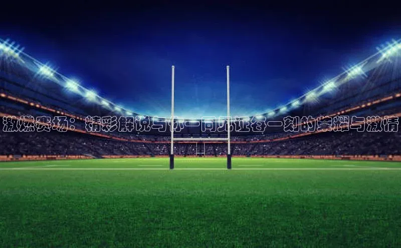 激燃赛场：精彩解说与你一同见证每一刻的荣耀与激情