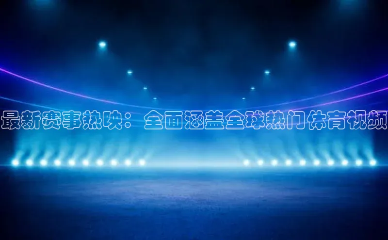 最新赛事热映：全面涵盖全球热门体育视频