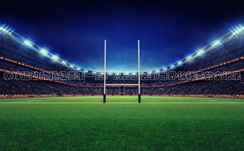 水球运动的顶级赛事一览：从奥运会到世界锦标赛的全记录