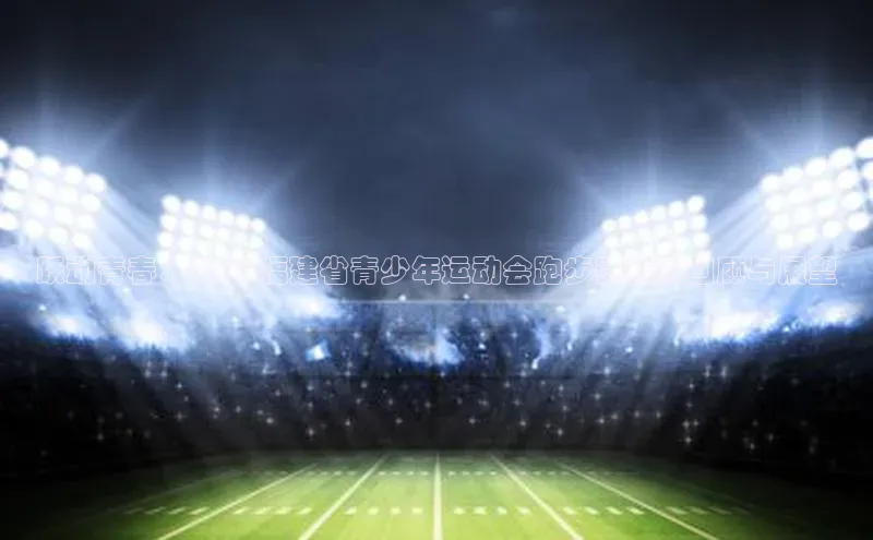 跃动青春：2023福建省青少年运动会跑步赛精彩回顾与展望