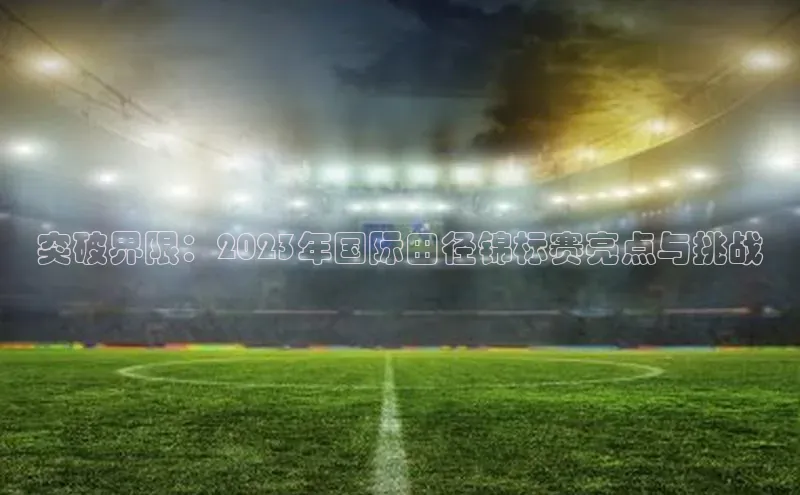 突破界限：2023年国际田径锦标赛亮点与挑战